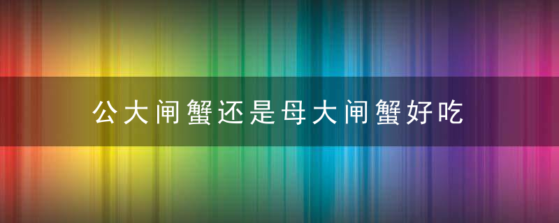 公大闸蟹还是母大闸蟹好吃 公大闸蟹好吃还是母大闸蟹好吃